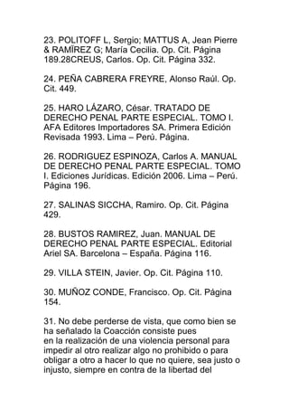 23. POLITOFF L, Sergio; MATTUS A, Jean Pierre 
& RAMÏREZ G; María Cecilia. Op. Cit. Página 
189.28CREUS, Carlos. Op. Cit. Página 332. 
24. PEÑA CABRERA FREYRE, Alonso Raúl. Op. 
Cit. 449. 
25. HARO LÁZARO, César. TRATADO DE 
DERECHO PENAL PARTE ESPECIAL. TOMO I. 
AFA Editores Importadores SA. Primera Edición 
Revisada 1993. Lima – Perú. Página. 
26. RODRIGUEZ ESPINOZA, Carlos A. MANUAL 
DE DERECHO PENAL PARTE ESPECIAL. TOMO 
I. Ediciones Jurídicas. Edición 2006. Lima – Perú. 
Página 196. 
27. SALINAS SICCHA, Ramiro. Op. Cit. Página 
429. 
28. BUSTOS RAMIREZ, Juan. MANUAL DE 
DERECHO PENAL PARTE ESPECIAL. Editorial 
Ariel SA. Barcelona – España. Página 116. 
29. VILLA STEIN, Javier. Op. Cit. Página 110. 
30. MUÑOZ CONDE, Francisco. Op. Cit. Página 
154. 
31. No debe perderse de vista, que como bien se 
ha señalado la Coacción consiste pues 
en la realización de una violencia personal para 
impedir al otro realizar algo no prohibido o para 
obligar a otro a hacer lo que no quiere, sea justo o 
injusto, siempre en contra de la libertad del 
 