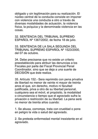 obligado y sin legitimación para su realización. El 
núcleo central de la conducta consiste en imponer 
con violencia una conducta a otro a través de 
diversas modalidades de actuación, la violencia 
física, la psíquica y la denominada violencia en las 
cosas. 
32. SENTENCIA DEL TRIBUNAL SUPREMO 
ESPAÑOL Nº 1367/2002, de fecha 18 de julio. 
33. SENTENCIA DE LA SALA SEGUNDA DEL 
TRIBUNAL SUPREMO ESPAÑOL Nº 1523/2000, 
del 07 de octubre. 
34. Debe precisarse que no existe un criterio 
preestablecido para atribuir las denuncias a los 
Fiscales por parte del Fiscal Provincial Penal 
Coordinador, sino que se deja a una suerte de 
DECISIÓN que éste realiza. 
35. Artículo 152.- Sera reprimido con pena privativa 
de libertad no menor de veinte ni mayor de treinta 
anos el que, sin derecho, motivo ni facultad 
justificada, priva a otro de su libertad personal, 
cualquiera sea el móvil, el propósito, la modalidad 
o circunstancia o tiempo que el agraviado sufra la 
privación o restricción de su libertad. La pena será 
no menor de treinta años cuando: 
1. Se abusa, corrompe, trata con crueldad o pone 
en peligro la vida o salud del agraviado. 
2. Se pretexta enfermedad mental inexistente en el 
agraviado. 
 
