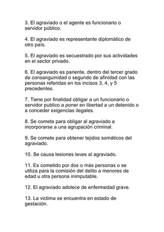 3. El agraviado o el agente es funcionario o 
servidor público. 
4. El agraviado es representante diplomático de 
otro país. 
5. El agraviado es secuestrado por sus actividades 
en el sector privado. 
6. El agraviado es pariente, dentro del tercer grado 
de consanguinidad o segundo de afinidad con las 
personas referidas en los incisos 3, 4, y 5 
precedentes. 
7. Tiene por finalidad obligar a un funcionario o 
servidor publico a poner en libertad a un detenido o 
a conceder exigencias ilegales. 
8. Se comete para obligar al agraviado a 
incorporarse a una agrupación criminal. 
9. Se comete para obtener tejidos somáticos del 
agraviado. 
10. Se causa lesiones leves al agraviado. 
11. Es cometido por dos o más personas o se 
utiliza para la comisión del delito a menores de 
edad u otra persona inimputable. 
12. El agraviado adolece de enfermedad grave. 
13. La victima se encuentra en estado de 
gestación. 
 