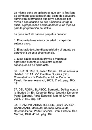 La misma pena se aplicara al que con la finalidad 
de contribuir a la comisión del delito de secuestro, 
suministra información que haya conocido por 
razón o con ocasión de sus funciones, cargo u 
oficio, o proporciona deliberadamente los medios 
para la perpetración del delito. 
La pena será de cadena perpetua cuando: 
1. El agraviado es menor de edad o mayor de 
setenta anos. 
2. El agraviado sufre discapacidad y el agente se 
aprovecha de esta circunstancia. 
3. Si se causa lesiones graves o muerte al 
agraviado durante el secuestro o como 
consecuencia de dicho acto. 
36. PRATS CANUT, Josep Miquel. Delitos contra la 
libertad. En: AA. VV. Quintero Olivares (dir.). 
Comentarios a la Parte Especial del Derecho 
Penal. Navarra, Aranzadi, 2005, 5° ed., pag. 188- 
191. 
37. DEL ROSAL BLASCO, Bernardo. Delitos contra 
la libertad (I). En: Cobo del Rosal (coord.). Derecho 
Penal Espanol. Parte Especial. Madrid, Dykinson, 
2005, 2° ed., pag. 184. 
38. BRAMONT-ARIAS TORRES, Luis y GARCIA 
CANTIZANO, María del Carmen. Manual de 
Derecho Penal. Parte Especial. Lima, Editorial San 
Marcos, 1998, 4° ed., pág. 189. 
 