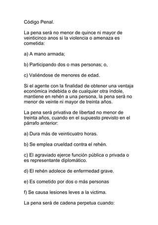 Código Penal. 
La pena será no menor de quince ni mayor de 
veinticinco anos si la violencia o amenaza es 
cometida: 
a) A mano armada; 
b) Participando dos o mas personas; o, 
c) Valiéndose de menores de edad. 
Si el agente con la finalidad de obtener una ventaja 
económica indebida o de cualquier otra índole, 
mantiene en rehén a una persona, la pena será no 
menor de veinte ni mayor de treinta años. 
La pena será privativa de libertad no menor de 
treinta años, cuando en el supuesto previsto en el 
párrafo anterior: 
a) Dura más de veinticuatro horas. 
b) Se emplea crueldad contra el rehén. 
c) El agraviado ejerce función pública o privada o 
es representante diplomático. 
d) El rehén adolece de enfermedad grave. 
e) Es cometido por dos o más personas 
f) Se causa lesiones leves a la victima. 
La pena será de cadena perpetua cuando: 
 