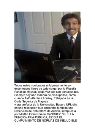 Todos estos nombrados milagrosamente son 
encontrados libres de todo cargo, por la Fiscalia 
Penal de Maynas, cada vez que son denunciados. 
Siempre hay una manera de ex culparlos, como 
cuando Aldo Atarama Lonsoy, trabajaba en la 
Corte Superior de Maynas 
y era profesor de la Universidad Basura UPI, dijo 
en una resolucion que declaraba fundada una 
Excepcion de Naturaleza de Accion, interpuesta 
por Martha Flora Romani SaNCHEZ, "QUE LA 
FUNCIONARIA PUBLICA, EXIGIA EL 
CUMPLIMIENTO DE NORMAS DE INELUDIBLE 
 