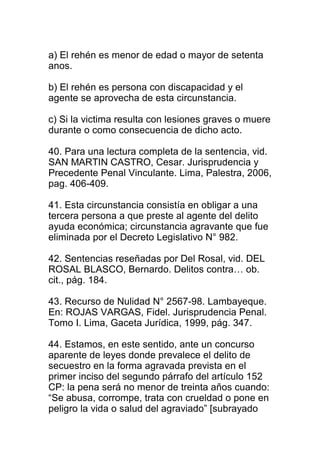 a) El rehén es menor de edad o mayor de setenta 
anos. 
b) El rehén es persona con discapacidad y el 
agente se aprovecha de esta circunstancia. 
c) Si la victima resulta con lesiones graves o muere 
durante o como consecuencia de dicho acto. 
40. Para una lectura completa de la sentencia, vid. 
SAN MARTIN CASTRO, Cesar. Jurisprudencia y 
Precedente Penal Vinculante. Lima, Palestra, 2006, 
pag. 406-409. 
41. Esta circunstancia consistía en obligar a una 
tercera persona a que preste al agente del delito 
ayuda económica; circunstancia agravante que fue 
eliminada por el Decreto Legislativo N° 982. 
42. Sentencias reseñadas por Del Rosal, vid. DEL 
ROSAL BLASCO, Bernardo. Delitos contra… ob. 
cit., pág. 184. 
43. Recurso de Nulidad N° 2567-98. Lambayeque. 
En: ROJAS VARGAS, Fidel. Jurisprudencia Penal. 
Tomo I. Lima, Gaceta Jurídica, 1999, pág. 347. 
44. Estamos, en este sentido, ante un concurso 
aparente de leyes donde prevalece el delito de 
secuestro en la forma agravada prevista en el 
primer inciso del segundo párrafo del artículo 152 
CP: la pena será no menor de treinta años cuando: 
“Se abusa, corrompe, trata con crueldad o pone en 
peligro la vida o salud del agraviado” [subrayado 
 