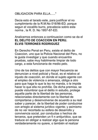 OBLIGACION PARA ELLA......" 
Decia esto el tarado este, para justificar el no 
cumplimiento de la R.M.No 016/96-ED, porque 
segun el vocalillo burro, prevalecia sobre esta 
norma , la R. D. No 1957-87-ED. 
Analicemos entonces a continuacion como se da el 
EL DELITO DE COACCION EN PERU. 
ELVIS TERRONES RODRIGUEZ 
En Derecho Penal en Peru, existe el delito de 
Coaccion, uno que la Policia Nacional del Peru, no 
le gusta investigar y que cuando encuentra 
pruebas, sabe muy habilmente limpiar de todo 
cargo, a esta funcionaria de medio pelo. 
Uno de los delitos que con mayor frecuencia se 
denuncian a nivel policial y fiscal, es el relativo al 
injusto de coacción, en donde el sujeto agente con 
el empleo de violencia o amenaza, obliga a otro 
para que haga lo que la ley no manda, o le impide 
hacer lo que ella no prohíbe. De dicha premisa, se 
puede vislumbrar que el delito in estudio, protege 
aquella parte de la libertad de las personas, 
relacionadas directamente con la libertad de 
comportarse y desenvolverse de acuerdo a su real 
saber y parecer, de la libertad de poder conducirse 
con arreglo al sistema jurídico vigente; y asimismo 
de no ver recortada su esfera de desarrollo y 
convivencia social, por conductas o hechos de 
terceros, que pretenden un fi n antijurídico, que se 
traduce en obligar a realizar algo que la persona 
verdaderamente no quiere, o también el realizar 
 
