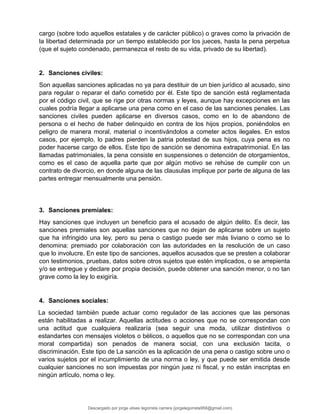 cargo (sobre todo aquellos estatales y de carácter público) o graves como la privación de
la libertad determinada por un tiempo establecido por los jueces, hasta la pena perpetua
(que el sujeto condenado, permanezca el resto de su vida, privado de su libertad).
2. Sanciones civiles:
Son aquellas sanciones aplicadas no ya para destituir de un bien jurídico al acusado, sino
para regular o reparar el daño cometido por él. Este tipo de sanción está reglamentada
por el código civil, que se rige por otras normas y leyes, aunque hay excepciones en las
cuales podría llegar a aplicarse una pena como en el caso de las sanciones penales. Las
sanciones civiles pueden aplicarse en diversos casos, como en lo de abandono de
persona o el hecho de haber delinquido en contra de los hijos propios, poniéndolos en
peligro de manera moral, material o incentivándolos a cometer actos ilegales. En estos
casos, por ejemplo, lo padres pierden la patria potestad de sus hijos, cuya pena es no
poder hacerse cargo de ellos. Este tipo de sanción se denomina extrapatrimonial. En las
llamadas patrimoniales, la pena consiste en suspensiones o detención de otorgamientos,
como es el caso de aquella parte que por algún motivo se rehúse de cumplir con un
contrato de divorcio, en donde alguna de las clausulas implique por parte de alguna de las
partes entregar mensualmente una pensión.
3. Sanciones premiales:
Hay sanciones que incluyen un beneficio para el acusado de algún delito. Es decir, las
sanciones premiales son aquellas sanciones que no dejan de aplicarse sobre un sujeto
que ha infringido una ley, pero su pena o castigo puede ser más liviano o como se lo
denomina: premiado por colaboración con las autoridades en la resolución de un caso
que lo involucre. En este tipo de sanciones, aquellos acusados que se presten a colaborar
con testimonios, pruebas, datos sobre otros sujetos que estén implicados, o se arrepienta
y/o se entregue y declare por propia decisión, puede obtener una sanción menor, o no tan
grave como la ley lo exigiría.
4. Sanciones sociales:
La sociedad también puede actuar como regulador de las acciones que las personas
están habilitadas a realizar. Aquellas actitudes o acciones que no se correspondan con
una actitud que cualquiera realizaría (sea seguir una moda, utilizar distintivos o
estandartes con mensajes violetos o bélicos, o aquellos que no se correspondan con una
moral compartida) son penados de manera social, con una exclusión tacita, o
discriminación. Este tipo de La sanción es la aplicación de una pena o castigo sobre uno o
varios sujetos por el incumplimiento de una norma o ley, y que puede ser emitida desde
cualquier sanciones no son impuestas por ningún juez ni fiscal, y no están inscriptas en
ningún artículo, noma o ley.
Descargado por jorge ulises legorreta carrera (jorgelegorreta956@gmail.com)
lOMoARcPSD|14616576
 