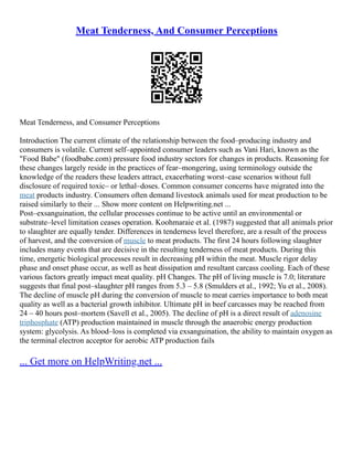 Meat Tenderness, And Consumer Perceptions
Meat Tenderness, and Consumer Perceptions
Introduction The current climate of the relationship between the food–producing industry and
consumers is volatile. Current self–appointed consumer leaders such as Vani Hari, known as the
"Food Babe" (foodbabe.com) pressure food industry sectors for changes in products. Reasoning for
these changes largely reside in the practices of fear–mongering, using terminology outside the
knowledge of the readers these leaders attract, exacerbating worst–case scenarios without full
disclosure of required toxic– or lethal–doses. Common consumer concerns have migrated into the
meat products industry. Consumers often demand livestock animals used for meat production to be
raised similarly to their ... Show more content on Helpwriting.net ...
Post–exsanguination, the cellular processes continue to be active until an environmental or
substrate–level limitation ceases operation. Koohmaraie et al. (1987) suggested that all animals prior
to slaughter are equally tender. Differences in tenderness level therefore, are a result of the process
of harvest, and the conversion of muscle to meat products. The first 24 hours following slaughter
includes many events that are decisive in the resulting tenderness of meat products. During this
time, energetic biological processes result in decreasing pH within the meat. Muscle rigor delay
phase and onset phase occur, as well as heat dissipation and resultant carcass cooling. Each of these
various factors greatly impact meat quality. pH Changes. The pH of living muscle is 7.0; literature
suggests that final post–slaughter pH ranges from 5.3 – 5.8 (Smulders et al., 1992; Yu et al., 2008).
The decline of muscle pH during the conversion of muscle to meat carries importance to both meat
quality as well as a bacterial growth inhibitor. Ultimate pH in beef carcasses may be reached from
24 – 40 hours post–mortem (Savell et al., 2005). The decline of pH is a direct result of adenosine
triphosphate (ATP) production maintained in muscle through the anaerobic energy production
system: glycolysis. As blood–loss is completed via exsanguination, the ability to maintain oxygen as
the terminal electron acceptor for aerobic ATP production fails
... Get more on HelpWriting.net ...
 