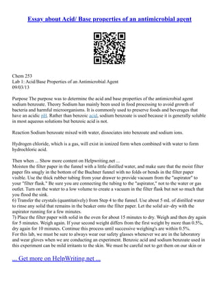 Essay about Acid/ Base properties of an antimicrobial agent
Chem 253
Lab 1: Acid/Base Properties of an Antimicrobial Agent
09/03/13
Purpose The purpose was to determine the acid and base properties of the antimicrobial agent
sodium benzoate. Theory Sodium has mainly been used in food processing to avoid growth of
bacteria and harmful microorganisms. It is commonly used to preserve foods and beverages that
have an acidic pH. Rather than benzoic acid, sodium benzoate is used because it is generally soluble
in most aqueous solutions but benzoic acid is not.
Reaction Sodium benzoate mixed with water, dissociates into benzoate and sodium ions.
Hydrogen chloride, which is a gas, will exist in ionized form when combined with water to form
hydrochloric acid.
Then when ... Show more content on Helpwriting.net ...
Moisten the filter paper in the funnel with a little distilled water, and make sure that the moist filter
paper fits snugly in the bottom of the Buchner funnel with no folds or bends in the filter paper
visible. Use the thick rubber tubing from your drawer to provide vacuum from the "aspirator" to
your "filter flask." Be sure you are connecting the tubing to the "aspirator," not to the water or gas
outlet. Turn on the water to a low volume to create a vacuum in the filter flask but not so much that
you flood the sink.
6) Transfer the crystals (quantitatively) from Step 4 to the funnel. Use about 5 mL of distilled water
to rinse any solid that remains in the beaker onto the filter paper. Let the solid air–dry with the
aspirator running for a few minutes.
7) Place the filter paper with solid in the oven for about 15 minutes to dry. Weigh and then dry again
for 5 minutes. Weigh again. If your second weight differs from the first weight by more than 0.5%,
dry again for 10 minutes. Continue this process until successive weighing's are within 0.5%.
For this lab, we must be sure to always wear our safety glasses whenever we are in the laboratory
and wear gloves when we are conducting an experiment. Benzoic acid and sodium benzoate used in
this experiment can be mild irritants to the skin. We must be careful not to get them on our skin or
... Get more on HelpWriting.net ...
 