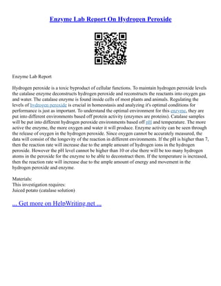 Enzyme Lab Report On Hydrogen Peroxide
Enzyme Lab Report
Hydrogen peroxide is a toxic byproduct of cellular functions. To maintain hydrogen peroxide levels
the catalase enzyme deconstructs hydrogen peroxide and reconstructs the reactants into oxygen gas
and water. The catalase enzyme is found inside cells of most plants and animals. Regulating the
levels of hydrogen peroxide is crucial in homeostasis and analyzing it's optimal conditions for
performance is just as important. To understand the optimal environment for this enzyme, they are
put into different environments based off protein activity (enzymes are proteins). Catalase samples
will be put into different hydrogen peroxide environments based off pH and temperature. The more
active the enzyme, the more oxygen and water it will produce. Enzyme activity can be seen through
the release of oxygen in the hydrogen peroxide. Since oxygen cannot be accurately measured, the
data will consist of the longevity of the reaction in different environments. If the pH is higher than 7,
then the reaction rate will increase due to the ample amount of hydrogen ions in the hydrogen
peroxide. However the pH level cannot be higher than 10 or else there will be too many hydrogen
atoms in the peroxide for the enzyme to be able to deconstruct them. If the temperature is increased,
then the reaction rate will increase due to the ample amount of energy and movement in the
hydrogen peroxide and enzyme.
Materials:
This investigation requires:
Juiced potato (catalase solution)
... Get more on HelpWriting.net ...
 