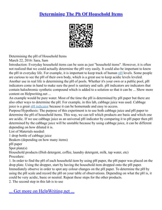 Determining The Ph Of Household Items
Determining the pH of Household Items
March 22, 2016: Sara, Sam
Introduction: Everyday household items can be seen as just "household items". However, it is often
not realized that we could actually determine the pH very easily. It could also be important to know
the pH in everyday life. For example, it is important to keep track of human pH levels. Some people
are curious to see the pH of their own body, which is a great use to keep acidic levels leveled.
Another use in real life is determining the pH of pools. Whether it's your own or a public pool, pH
indicators come in hand to make sure the pool is sanitary and safe. pH indicators are indicators that
contain halochromic synthetic compound which is added to a solution so that it can be ... Show more
content on Helpwriting.net ...
An example would be pure water. Most of the time the pH is determined by pH paper but there are
also other ways to determine the pH. For example, in this lab, cabbage juice was used. Cabbage
juice is a great pH indicator because it can be homemade and easy to access.
Purpose/Hypothesis: The purpose of this experiment is to use both cabbage juice and pH paper to
determine the pH of household items. This way, we can tell which products are basic and which one
are acidic. If we use cabbage juice as an universal pH indicator by comparing it to pH paper then pH
determined by the cabbage juice will be unstable because by using cabbage juice, it can be different
depending on how diluted it is.
List of Materials needed:
1 drop bottle of cabbage juice
Beakers (depending on how many items)
pH paper
Spot plate(s)
Household products (Dish detergent, coffee, laundry detergent, milk, tap water, etc)
Procedure:
1. In order to find the pH of each household item by using pH paper, the pH paper was placed on the
drop plate. Using the dropper, start by having the household item dropped onto the pH paper.
Immediately observe in order to spot any colour changes on the pH paper. To determine the pH by
using the pH scale and record the pH on your table of observations. Depending on what the pH is, it
could be very acidic, basic or neutral. Repeat these steps for the other products.
2. The second step in this lab is to use
... Get more on HelpWriting.net ...
 