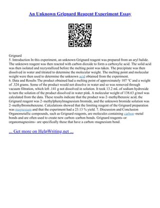 An Unknown Grignard Reagent Experiment Essay
Grignard
5. Introduction In this experiment, an unknown Grignard reagent was prepared from an aryl halide.
The unknown reagent was then reacted with carbon dioxide to form a carboxylic acid. The solid acid
was then isolated and recrystallized before the melting point was taken. The precipitate was then
dissolved in water and titrated to determine the molecular weight. The melting point and molecular
weight were then used to determine the unknown acid obtained from the experiment.
6. Data and Results The product obtained had a melting point of approximately 107 °C and a weight
of .324 grams. Some of the product would not dissolve in water and so was removed through
vacuum filtration, which left .141 g not dissolved in solution. It took 13.2 mL of sodium hydroxide
to turn the solution of the product dissolved in water pink. A molecular weight of 138.63 g/mol was
calculated from the data. These results indicate that the product was 2–methylbenzoic acid, the
Grignard reagent was 2–methylphenylmagnesium bromide, and the unknown bromide solution was
2–methylbromobenzene. Calculations showed that the limiting reagent of the Grignard preparation
was magnesium and that the experiment had a 23.13 % yield. 7. Discussion and Conclusion
Organometallic compounds, such as Grignard reagents, are molecules containing carbon–metal
bonds and are often used to create new carbon–carbon bonds. Grignard reagents–or
organomagnesims– are specifically those that have a carbon–magnesium bond.
... Get more on HelpWriting.net ...
 