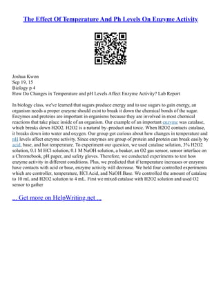 The Effect Of Temperature And Ph Levels On Enzyme Activity
Joshua Kwon
Sep 19, 15
Biology p 4
How Do Changes in Temperature and pH Levels Affect Enzyme Activity? Lab Report
In biology class, we've learned that sugars produce energy and to use sugars to gain energy, an
organism needs a proper enzyme should exist to break it down the chemical bonds of the sugar.
Enzymes and proteins are important in organisms because they are involved in most chemical
reactions that take place inside of an organism. Our example of an important enzyme was catalase,
which breaks down H2O2. H2O2 is a natural by–product and toxic. When H2O2 contacts catalase,
it breaks down into water and oxygen. Our group got curious about how changes in temperature and
pH levels affect enzyme activity. Since enzymes are group of protein and protein can break easily by
acid, base, and hot temperature. To experiment our question, we used catalase solution, 3% H2O2
solution, 0.1 M HCl solution, 0.1 M NaOH solution, a beaker, an O2 gas sensor, sensor interface on
a Chromebook, pH paper, and safety gloves. Therefore, we conducted experiments to test how
enzyme activity in different conditions. Plus, we predicted that if temperature increases or enzyme
have contacts with acid or base, enzyme activity will decrease. We held four controlled experiments
which are controller, temperature, HCl Acid, and NaOH Base. We controlled the amount of catalase
to 10 mL and H2O2 solution to 4 mL. First we mixed catalase with H2O2 solution and used O2
sensor to gather
... Get more on HelpWriting.net ...
 
