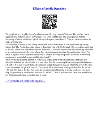 Effects of Acidic Depositon
The graph shows the pH value of acid rain water affecting crops in Vietnam. The two bar charts
represent two different places in Vietnam: Hoa Binh and Ha Noi. The graph proves that the
frequency of rain with below a pH of 5 is more frequent than above 5. This pH value results in the
crops growing less.
Like Vietnam, Canada is also facing issues with acidic deposition. A case study done by un.org
claims that 'The North American Maple is dying at a rate of 2.3% for each 100 exceedance units due
to the loss of calcium and other nutrients from soils. Lakes and streams are also remaining too acidic
or are not recovering to the point where they cannot support sensitive fish and aquatic biota. The
result is aquatic ecosystems that are unable to support a variety of species; therefore, biodiversity
continues to remain below pre–acidification levels."
After reviewing different examples of how pH affects other types of plants and seeds and the
scientific information of acid rain, it is now clear that the optimum pH for plant growth is between
5.5 and 7. It is also evident that acidic solution affects the growth rate, in which the pH's with a low
value slow down the growth process. There were a low number of seeds germinated in the pH of
1.65 and 2.11 due to the fact that seeds do not germinate efficiently at acidic solutions. However,
they do germinate at solutions of between 5.5 and 6.5. There is a chance that there was a decline at
pH 5 (the anomaly) due to the fact that it could
... Get more on HelpWriting.net ...
 