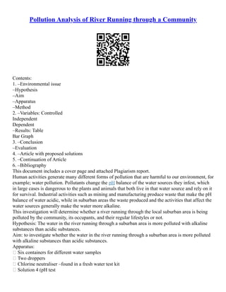Pollution Analysis of River Running through a Community
Contents:
1. –Environmental issue
–Hypothesis
–Aim
–Apparatus
–Method
2. –Variables: Controlled
Independent
Dependent
–Results: Table
Bar Graph
3. –Conclusion
–Evaluation
4. –Article with proposed solutions
5. –Continuation of Article
6. –Bibliography
This document includes a cover page and attached Plagiarism report.
Human activities generate many different forms of pollution that are harmful to our environment, for
example; water pollution. Pollutants change the pH balance of the water sources they infest, which
in large cases is dangerous to the plants and animals that both live in that water source and rely on it
for survival. Industrial activities such as mining and manufacturing produce waste that make the pH
balance of water acidic, while in suburban areas the waste produced and the activities that affect the
water sources generally make the water more alkaline.
This investigation will determine whether a river running through the local suburban area is being
polluted by the community, its occupants, and their regular lifestyles or not.
Hypothesis: The water in the river running through a suburban area is more polluted with alkaline
substances than acidic substances.
Aim: to investigate whether the water in the river running through a suburban area is more polluted
with alkaline substances than acidic substances.
Apparatus:
 Six containers for different water samples
 Two droppers
 Chlorine neutraliser –found in a fresh water test kit
 Solution 4 (pH test
 
