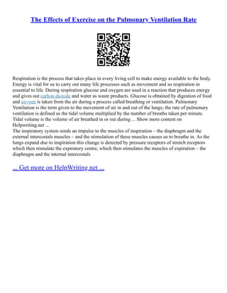 The Effects of Exercise on the Pulmonary Ventilation Rate
Respiration is the process that takes place in every living cell to make energy available to the body.
Energy is vital for us to carry out many life processes such as movement and so respiration in
essential to life. During respiration glucose and oxygen are used in a reaction that produces energy
and gives out carbon dioxide and water as waste products. Glucose is obtained by digestion of food
and oxygen is taken from the air during a process called breathing or ventilation. Pulmonary
Ventilation is the term given to the movement of air in and out of the lungs; the rate of pulmonary
ventilation is defined as the tidal volume multiplied by the number of breaths taken per minute.
Tidal volume is the volume of air breathed in or out during ... Show more content on
Helpwriting.net ...
The inspiratory system sends an impulse to the muscles of inspiration – the diaphragm and the
external intercostals muscles – and the stimulation of these muscles causes us to breathe in. As the
lungs expand due to inspiration this change is detected by pressure receptors of stretch receptors
which then stimulate the expiratory centre, which then stimulates the muscles of expiration – the
diaphragm and the internal intercostals
... Get more on HelpWriting.net ...
 
