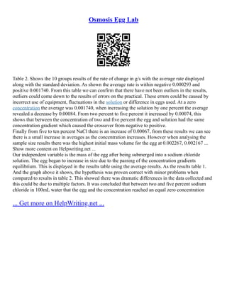 Osmosis Egg Lab
Table 2. Shows the 10 groups results of the rate of change in g/s with the average rate displayed
along with the standard deviation. As shown the average rate is within negative 0.000293 and
positive 0.001740. From this table we can confirm that there have not been outliers in the results,
outliers could come down to the results of errors on the practical. These errors could be caused by
incorrect use of equipment, fluctuations in the solution or difference in eggs used. At a zero
concentration the average was 0.001740, when increasing the solution by one percent the average
revealed a decrease by 0.00084. From two percent to five percent it increased by 0.00074, this
shows that between the concentration of two and five percent the egg and solution had the same
concentration gradient which caused the crossover from negative to positive.
Finally from five to ten percent NaCl there is an increase of 0.00067, from these results we can see
there is a small increase in averages as the concentration increases. However when analysing the
sample size results there was the highest initial mass volume for the egg at 0.002267, 0.002167 ...
Show more content on Helpwriting.net ...
Our independent variable is the mass of the egg after being submerged into a sodium chloride
solution. The egg began to increase in size due to the passing of the concentration gradients
equilibrium. This is displayed in the results table using the average results. As the results table 1.
And the graph above it shows, the hypothesis was proven correct with minor problems when
compared to results in table 2. This showed there was dramatic differences in the data collected and
this could be due to multiple factors. It was concluded that between two and five percent sodium
chloride in 100mL water that the egg and the concentration reached an equal zero concentration
... Get more on HelpWriting.net ...
 