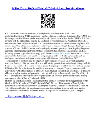 Is The Three To-One Blend Of Methylchloro Isothiazolinone
CMIT/MIT: The three–to–one blend of methylchloro–isothiazolinone (CMIT) and
methylisothiazolinone (MIT) is commonly used as a biocide in polymer dispersions. CMIT/MIT is a
broad–spectrum biocide that works between 3–9 pH. The mode of action for the CMIT/MIT is that
it reacts with the cell proteins causing the inhibition of respiration and ATP synthesis (PCIMAG).
Isothiazolones first mechanism which is performed in minutes is the swift inhibition of growth and
metabolism. This is then tailed by loss of viability due to irreversible cell damage which happens in
a matter of hours. Inhibition occurs by disrupting the metabolic pathways involving dehydrogenase
enzymes. Microbes are quickly inhibited due to the inhibition of critical physiological functions
including growth, respiration, and energy generation (adenosine triphosphate synthesis). Cell death
results in the destruction of protein thiols and production of free radicals. Compounds such as
surfactants can enhance and speed up the rate of inhibition and death. (Williams, 2007)
The interaction of isothiazolone biocides with microbial cells proceeds via several sequential
reactions. Initially, a biocide molecule reacts with a thiol group to form a disulphide linkage with the
biocide. This structure then interacts with a second thiol group to establish a new disulphide linkage.
Following this, the cell releases the biocide as a mercaptoacrylamide. The mercaptoacrylamide
derivative of CMIT tautomerizes to a thioacyl chloride under physiological conditions. The thioacyl
chloride is highly reactive and proceeds to interact with other cell macromolecules. The ability of
CMIT to degrade to a thioacyl chloride might account for it's much greater antimicrobial activity
when compared to BIT or MIT. (Daniel, 1997)
Barman did a study on the first–order rate constant and half–life values for the degradation of MIT
(Kathon 886 MW) and a MIT/CMIT (Kathon MWC) Mixture. These consist of 2–methyl–4–
isothiazolin–3–one and its chlorinated counterpart, 5–chloro–2–methyl–4–isothiazolin–3–one. At
100–fold more effective, the chlorinated counterpart is considered to be the active and require
concentrations 100–fold less than MIT. In fact, at very low concentrations of just 2–20 ppm
... Get more on HelpWriting.net ...
 