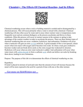 Chemistry : The Effects Of Chemical Reacting, And Its Effects
Chemical weathering occurs when a rock or building material is eroded and/or disintegrated by a
chemical process. This will occur primarily when a water is mixed with a chemical. Chemical
weathering will also often occur by water and in areas where warmer water or temperatures more
frequently occur and are common (kidsgeo), as the process accelerates and thrives in these
conditions. Often this process will occur in warmer seasons in the summer or spring to take
advantage of the warmer weather in order to accelerate the process. There are three distinct types of
chemical weathering that can occur: oxidation, hydrolysis, and carbonation. Oxidation will occur
when a molecule will gain an extra oxygen molecule. A good example of this is rust (passel), which
occurs when iron reacts with oxygen and it becomes iron oxide. So when a rock goes oxidised is
becomes weaker and can break down easily as the extra oxygen has weakened its structure .
Hydrolysis will occur when an extra water molecule is added. And carbonation will occur when
water reacts with carbon dioxide to form a carbonic acid, which can hollow out rocks by breaking
them down, leading to cave formations.
Purpose: The purpose of this lab is to demonstrate the effects of chemical weathering on zinc.
Hypothesis
If metal is placed in mixture of acid and water then the amount of rust will increase because the
metal will be more exposed to the acid for a period of time with one or the other mixture
... Get more on HelpWriting.net ...
 