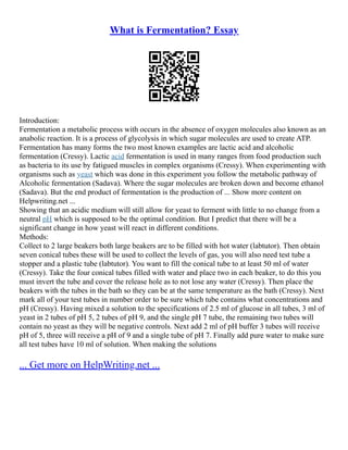 What is Fermentation? Essay
Introduction:
Fermentation a metabolic process with occurs in the absence of oxygen molecules also known as an
anabolic reaction. It is a process of glycolysis in which sugar molecules are used to create ATP.
Fermentation has many forms the two most known examples are lactic acid and alcoholic
fermentation (Cressy). Lactic acid fermentation is used in many ranges from food production such
as bacteria to its use by fatigued muscles in complex organisms (Cressy). When experimenting with
organisms such as yeast which was done in this experiment you follow the metabolic pathway of
Alcoholic fermentation (Sadava). Where the sugar molecules are broken down and become ethanol
(Sadava). But the end product of fermentation is the production of ... Show more content on
Helpwriting.net ...
Showing that an acidic medium will still allow for yeast to ferment with little to no change from a
neutral pH which is supposed to be the optimal condition. But I predict that there will be a
significant change in how yeast will react in different conditions.
Methods:
Collect to 2 large beakers both large beakers are to be filled with hot water (labtutor). Then obtain
seven conical tubes these will be used to collect the levels of gas, you will also need test tube a
stopper and a plastic tube (labtutor). You want to fill the conical tube to at least 50 ml of water
(Cressy). Take the four conical tubes filled with water and place two in each beaker, to do this you
must invert the tube and cover the release hole as to not lose any water (Cressy). Then place the
beakers with the tubes in the bath so they can be at the same temperature as the bath (Cressy). Next
mark all of your test tubes in number order to be sure which tube contains what concentrations and
pH (Cressy). Having mixed a solution to the specifications of 2.5 ml of glucose in all tubes, 3 ml of
yeast in 2 tubes of pH 5, 2 tubes of pH 9, and the single pH 7 tube, the remaining two tubes will
contain no yeast as they will be negative controls. Next add 2 ml of pH buffer 3 tubes will receive
pH of 5, three will receive a pH of 9 and a single tube of pH 7. Finally add pure water to make sure
all test tubes have 10 ml of solution. When making the solutions
... Get more on HelpWriting.net ...
 