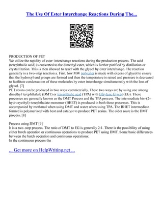 The Use Of Ester Interchange Reactions During The...
PRODUCTION OF PET
We utilize the rapidity of ester–interchange reactions during the production process. The acid
(terephthalic acid) is converted to the dimethyl ester, which is further purified by distillation or
crystallization. This is then allowed to react with the glycol by ester interchange. The reaction
generally is a two–step reaction a. First, low MW polyester is made with excess of glycol to ensure
that the hydroxyl end groups are formed and then the temperature is raised and pressure is decreased
to facilitate condensation of these molecules by ester interchange simultaneously with the loss of
glycol. [7]
PET resins can be produced in two ways commercially. These two ways are by using one among
dimethyl terephthalate (DMT) or terephthalic acid (TPA) with Ethylene Glycol (EG). These
processes are generally known as the DMT Process and the TPA process. The intermediate bis–(2–
hydroxyethyl)–terephthalate monomer (BHET) is produced in both these processes. This is
accompanied by methanol when using DMT and water when using TPA. The BHET intermediate
formed is polymerized with heat and catalyst to produce PET resins. The older route is the DMT
process. [8]
Process using DMT [9]
It is a two–step process. The ratio of DMT to EG is generally 2:1. There is the possibility of using
either batch operation or continuous operations to produce PET using DMT. Some basic differences
between the batch operation and continuous operations:
In the continuous process the
... Get more on HelpWriting.net ...
 