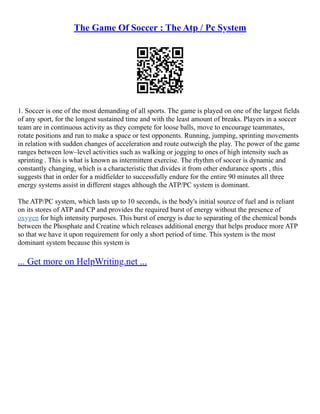 The Game Of Soccer : The Atp / Pc System
1. Soccer is one of the most demanding of all sports. The game is played on one of the largest fields
of any sport, for the longest sustained time and with the least amount of breaks. Players in a soccer
team are in continuous activity as they compete for loose balls, move to encourage teammates,
rotate positions and run to make a space or test opponents. Running, jumping, sprinting movements
in relation with sudden changes of acceleration and route outweigh the play. The power of the game
ranges between low–level activities such as walking or jogging to ones of high intensity such as
sprinting . This is what is known as intermittent exercise. The rhythm of soccer is dynamic and
constantly changing, which is a characteristic that divides it from other endurance sports , this
suggests that in order for a midfielder to successfully endure for the entire 90 minutes all three
energy systems assist in different stages although the ATP/PC system is dominant.
The ATP/PC system, which lasts up to 10 seconds, is the body's initial source of fuel and is reliant
on its stores of ATP and CP and provides the required burst of energy without the presence of
oxygen for high intensity purposes. This burst of energy is due to separating of the chemical bonds
between the Phosphate and Creatine which releases additional energy that helps produce more ATP
so that we have it upon requirement for only a short period of time. This system is the most
dominant system because this system is
... Get more on HelpWriting.net ...
 
