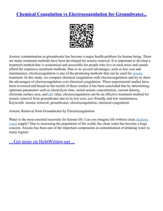 Chemical Coagulation vs Electrocoagulation for Groundwater...
Arsenic contamination in groundwater has become a major health problem for human being. There
are many treatment methods have been developed for arsenic removal. It is important to develop a
treatment method that is economical and accessible for people who live in rural areas and cannot
afford the expensive treatment methods. Due to its several advantages, such as low cost and
maintenance, electrocoagulation is one of the promising methods that can be used for arsenic
treatment. In this study, we compare chemical coagulation with electrocoagulation and try to show
the advantages of electrocoagulation over chemical coagulation. Three experimental studies have
been reviewed and based on the results of these studies it has been concluded that by determining
optimum parameters such as electrolysis time, initial arsenic concentration, current density,
electrode surface area, and pH value, electrocoagulation can be an effective treatment method for
arsenic removal from groundwater due to its low cost, eco–friendly and low maintenance.
Keywords: arsenic removal, groundwater, electrocoagulation, chemical coagulation
Arsenic Removal from Groundwater by Electrocoagulation
Water is the most essential necessity for human life. Can you imagine life without clean drinking
water supply? Due to increasing the population of the world, the clean water has become a huge
concern. Arsenic has been one of the important components in contamination of drinking water in
many regions
... Get more on HelpWriting.net ...
 
