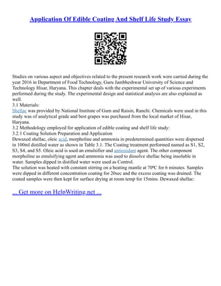Application Of Edible Coating And Shelf Life Study Essay
Studies on various aspect and objectives related to the present research work were carried during the
year 2016 in Department of Food Technology, Guru Jambheshwar University of Science and
Technology Hisar, Haryana. This chapter deals with the experimental set up of various experiments
performed during the study. The experimental design and statistical analysis are also explained as
well.
3.1 Materials:
Shellac was provided by National Institute of Gum and Raisin, Ranchi. Chemicals were used in this
study was of analytical grade and best grapes was purchased from the local market of Hisar,
Haryana.
3.2 Methodology employed for application of edible coating and shelf life study:
3.2.1 Coating Solution Preparation and Application
Dewaxed shellac, oleic acid, morpholine and ammonia in predetermined quantities were dispersed
in 100ml distilled water as shown in Table 3.1. The Coating treatment performed named as S1, S2,
S3, S4, and S5. Oleic acid is used an emulsifier and antioxidant agent. The other component
morpholine as emulsifying agent and ammonia was used to dissolve shellac being insoluble in
water. Samples dipped in distilled water were used as Control.
The solution was heated with constant stirring on a heating mantle at 70⁰C for 6 minutes. Samples
were dipped in different concentration coating for 20sec and the excess coating was drained. The
coated samples were then kept for surface drying at room temp for 15mins. Dewaxed shellac:
... Get more on HelpWriting.net ...
 