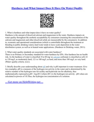 Hardness And What Impact Does It Have On Water Quality
1. What is hardness and what impact does it have on water quality?
Hardness is the amount of dissolved calcium and magnesium in the water. Hardness impacts on
water quality throughout the aesthetic acceptability by consumers (meaning the concentration of the
calcium and magnesium and other dissolved solids are measureable by the consumers). In addition
to, economic and operational considerations (which is controllable throughout the treatment or
blending in public drinking water), hard water tends to leave scale deposition in the water
distribution system, as well as in heated water applications. (Hardness in Drinking–water, 2011).
2. What water quality standards are associated with water hardness?
There is no Primary or Secondary standard for water hardness by EPA. Also hardness has no health
risk. As the hardness of water is classified: 0 to 60 mg/ as calcium carbonate is classified as soft; 61
to 120 mg/L as moderately hard; 121 to 180 mg/L as hard; and more than 180 mg/L as very hard.
(Water–quality criteria. (n.d.).
3. Briefly describe your understanding about pH and why is pH important in water treatment. Give
two examples. pH is a measure of the hydrogen ion activity in the water and is determined by the
relative number of the hydrogen ions for acidity and hydroxide ion for alkalinity, thus
mathematically expressed as pH=–log [H+] where [H+] is the hydrogen ion activity . pH values are
calculated in powers of 10.Thus, the hydrogen ion concentration of a solution
... Get more on HelpWriting.net ...
 
