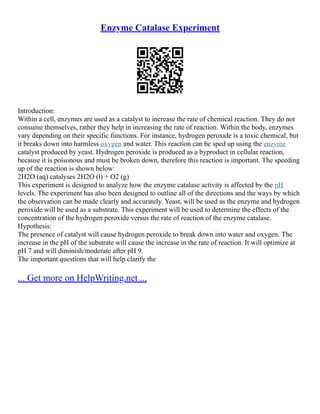 Enzyme Catalase Experiment
Introduction:
Within a cell, enzymes are used as a catalyst to increase the rate of chemical reaction. They do not
consume themselves, rather they help in increasing the rate of reaction. Within the body, enzymes
vary depending on their specific functions. For instance, hydrogen peroxide is a toxic chemical, but
it breaks down into harmless oxygen and water. This reaction can be sped up using the enzyme
catalyst produced by yeast. Hydrogen peroxide is produced as a byproduct in cellular reaction,
because it is poisonous and must be broken down, therefore this reaction is important. The speeding
up of the reaction is shown below:
2H2O (aq) catalyses 2H2O (l) + O2 (g)
This experiment is designed to analyze how the enzyme catalase activity is affected by the pH
levels. The experiment has also been designed to outline all of the directions and the ways by which
the observation can be made clearly and accurately. Yeast, will be used as the enzyme and hydrogen
peroxide will be used as a substrate. This experiment will be used to determine the effects of the
concentration of the hydrogen peroxide versus the rate of reaction of the enzyme catalase.
Hypothesis:
The presence of catalyst will cause hydrogen peroxide to break down into water and oxygen. The
increase in the pH of the substrate will cause the increase in the rate of reaction. It will optimize at
pH 7 and will diminish/moderate after pH 9.
The important questions that will help clarify the
... Get more on HelpWriting.net ...
 