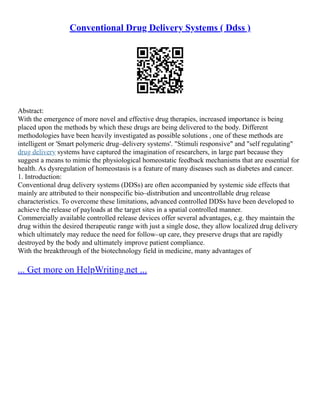 Conventional Drug Delivery Systems ( Ddss )
Abstract:
With the emergence of more novel and effective drug therapies, increased importance is being
placed upon the methods by which these drugs are being delivered to the body. Different
methodologies have been heavily investigated as possible solutions , one of these methods are
intelligent or 'Smart polymeric drug–delivery systems'. "Stimuli responsive" and "self regulating"
drug delivery systems have captured the imagination of researchers, in large part because they
suggest a means to mimic the physiological homeostatic feedback mechanisms that are essential for
health. As dysregulation of homeostasis is a feature of many diseases such as diabetes and cancer.
1. Introduction:
Conventional drug delivery systems (DDSs) are often accompanied by systemic side effects that
mainly are attributed to their nonspecific bio–distribution and uncontrollable drug release
characteristics. To overcome these limitations, advanced controlled DDSs have been developed to
achieve the release of payloads at the target sites in a spatial controlled manner.
Commercially available controlled release devices offer several advantages, e.g. they maintain the
drug within the desired therapeutic range with just a single dose, they allow localized drug delivery
which ultimately may reduce the need for follow–up care, they preserve drugs that are rapidly
destroyed by the body and ultimately improve patient compliance.
With the breakthrough of the biotechnology field in medicine, many advantages of
... Get more on HelpWriting.net ...
 