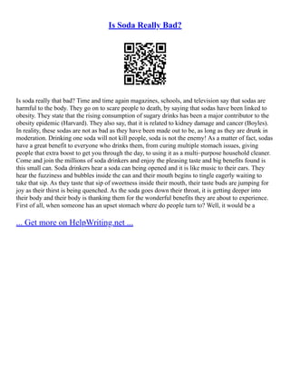 Is Soda Really Bad?
Is soda really that bad? Time and time again magazines, schools, and television say that sodas are
harmful to the body. They go on to scare people to death, by saying that sodas have been linked to
obesity. They state that the rising consumption of sugary drinks has been a major contributor to the
obesity epidemic (Harvard). They also say, that it is related to kidney damage and cancer (Boyles).
In reality, these sodas are not as bad as they have been made out to be, as long as they are drunk in
moderation. Drinking one soda will not kill people, soda is not the enemy! As a matter of fact, sodas
have a great benefit to everyone who drinks them, from curing multiple stomach issues, giving
people that extra boost to get you through the day, to using it as a multi–purpose household cleaner.
Come and join the millions of soda drinkers and enjoy the pleasing taste and big benefits found is
this small can. Soda drinkers hear a soda can being opened and it is like music to their ears. They
hear the fuzziness and bubbles inside the can and their mouth begins to tingle eagerly waiting to
take that sip. As they taste that sip of sweetness inside their mouth, their taste buds are jumping for
joy as their thirst is being quenched. As the soda goes down their throat, it is getting deeper into
their body and their body is thanking them for the wonderful benefits they are about to experience.
First of all, when someone has an upset stomach where do people turn to? Well, it would be a
... Get more on HelpWriting.net ...
 