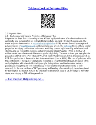 Taking a Look at Polyester Fiber
2.2 Polyester Fiber
2.2.1 Background and General Properties of Polyester Fiber
Polyesters are those fibers containing at least 85% of a polymeric ester of a substituted aromatic
carboxylic acid including but not restricted to terephthalic acid and f–hydroxybenzoic acid. The
major polyester in the market is polyethylene terephthalate (PET), an ester formed by step growth
polymerization of terephthalic acid and the diol ethylene glycol. The polyester fibers all have similar
properties, are highly resilient and resistant to wrinkling, possess high durabilily and dimensional
stability, and are resistant to chemical and environmental attack(Needles, 1986). In 1996, 24.1
million metric tons of manmade fibres were produced globally. The main volume gain took place in
production of PET fibres (PET filament 9%, PET staple 4%) (Froehlich, 1997). Dramatic growth in
PET fibre production is foreseen in Asia in the near future (Harris, 1996). The cost of polyester, with
the combination of its superior strength and resilience, is lower than that of rayon. Polyester fibres
are hydrophobic which is suitable for lightweight facing fabrics used in disposable industry
providing a perceptible dry feel on the facing, even when the inner absorbent media is fully
saturated. As the new methods of PET processing and bonding of are developed, rayon is replaced
by polyester on the market. 49% of the total nonwovens market share in USA belongs to polyester
staple, reaching up to 291 million pounds in
... Get more on HelpWriting.net ...
 