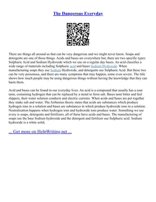 The Dangerous Everyday
There are things all around us that can be very dangerous and we might never know. Soaps and
detergents are one of those things. Acids and bases are everywhere but, there are two specific types:
Sulphuric Acid and Sodium Hydroxide which we use on a regular day bases. An acid classifies a
wide range of materials including Sulphuric acid and bases Sodium Hydroxide. When
manufacturing soaps they use Sodium Hydroxide, and detergents use Sulphuric Acid. But these two
can be very poisonous, and there are many symptoms that may happen, some even severe. The title
shows how much people may be using dangerous things without having the knowledge that they can
harm them.
Acid and bases can be found in our everyday lives. An acid is a compound that usually has a sour
taste, containing hydrogen that can be replaced by a metal to form salt. Bases taste bitter and feel
slippery, their water solution conducts and electric currents. When acids and bases are put together
they make salt and water. The Arrhenius theory states that acids are substances which produce
hydrogen ions in a solution and bases are substances in which produce hydroxide ions in a solution.
Neutralization happens when hydrogen ions and hydroxide ions produce water. Something we use
every is soaps, detergents and fertilizers, all of these have acids and bases. The manufacturing of
soaps use the base Sodium hydroxide and the detergent and fertilizer use Sulphuric acid. Sodium
hydroxide is a white solid,
... Get more on HelpWriting.net ...
 