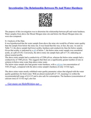 Investigating The Relationship Between Ph And Water Hardness
The purpose of this investigation was to determine the relationship between pH and water hardness.
Water samples from above the Mount Morgan mine site and below the Mount Morgan mine site
were also compared.
8.1 Analysis of the Data
It was hypothesised that the water sample from above the mine site would be of better water quality
than the sample from below the mine site. It was found that this was, in fact, the case. As seen in
Table 7.2, the above sample had lower acidity, hardness and conductivity than the below sample.
Given that acidity is indicated by a pH of below 7, the below mine water sample was considered
acidic, at a pH of 4.92. Conversely, the above mine site sample had a pH of 7.35, indicating an
almost neutral profile.
The above mine sample had a conductivity of 2200 µS/cm, whereas the below mine sample had a
conductivity of 7500 µS/cm. This suggests that there are a significantly greater number of ions in
solution in below mine water than above mine water.
The below mine sample also had greater water hardness, with a calcium ion concentration of
5183.29 mg/L, compared with the above mine sample's hardness of only 115.02 mg/L.
The above mine water mostly exhibited water quality parameter values that aligned with the water
quality guidelines for fresh water. With an almost neutral pH of 7.35, meaning it is within the
recommended pH range of 6.8–9.5 and is also safe for consumption. The hardness (concentration of
calcium ions) of 115.02 mg/L also lies
... Get more on HelpWriting.net ...
 