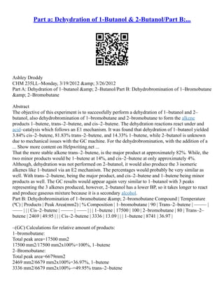 Part a: Dehydration of 1-Butanol & 2-Butanol/Part B:...
Ashley Droddy
CHM 235LL–Monday, 3/19/2012 &amp; 3/26/2012
Part A: Dehydration of 1–butanol &amp; 2–Butanol/Part B: Dehydrobromination of 1–Bromobutane
&amp; 2–Bromobutane
Abstract
The objective of this experiment is to successfully perform a dehydration of 1–butanol and 2–
butanol, also dehydrobromination of 1–bromobutane and 2–bromobutane to form the alkene
products 1–butene, trans–2–butene, and cis–2–butene. The dehydration reactions react under and
acid–catalysis which follows an E1 mechanism. It was found that dehydration of 1–butanol yielded
3.84% cis–2–butene, 81.83% trans–2–butene, and 14.33% 1–butene, while 2–butanol is unknown
due to mechanical issues with the GC machine. For the dehydrobromination, with the addition of a
... Show more content on Helpwriting.net ...
That the more stable alkene trans–2–butene, is the major product at approximately 82%. While, the
two minor products would be 1–butene at 14%, and cis–2–butene at only approximately 4%.
Although, dehydration was not performed on 2–butanol, it would also produce the 3 isomeric
alkenes like 1–butanol via an E2 mechanism. The percentages would probably be very similar as
well. With trans–2–butene, being the major product, and cis–2–butene and 1–butene being minor
products as well. The GC results would appear again very similar to 1–butanol with 3 peaks
representing the 3 alkenes produced, however, 2–butanol has a lower BP, so it takes longer to react
and produce gaseous mixture because it is a secondary alcohol.
Part B: Dehydrobromination of 1–bromobutane &amp; 2–bromobutane Compound | Temperature
(⁰C) | Products | Peak Area(mm2) | % Composition | 1–bromobutane | 90 | Trans–2–butene | ––––– |
–––– | | | Cis–2–butene | ––––– | –––– | | | 1–butene | 17500 | 100 | 2–bromobutane | 80 | Trans–2–
butene | 2469 | 49.95 | | | Cis–2–butene | 3336 | 13.09 | | | 1–butene | 8741 | 36.97 |
–(GC) Calculations for relative amount of products:
1–bromobutane:
Total peak area=17500 mm2
17500 mm2/17500 mm2x100%=100%, 1–butene
2–Bromobutane:
Total peak area=6679mm2
2469 mm2/6679 mm2x100%=36.97%, 1–butene
3336 mm2/6679 mm2x100%–=49.95% trans–2–butene
 
