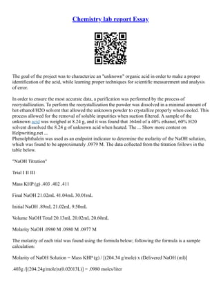 Chemistry lab report Essay
The goal of the project was to characterize an "unknown" organic acid in order to make a proper
identification of the acid, while learning proper techniques for scientific measurement and analysis
of error.
In order to ensure the most accurate data, a purification was performed by the process of
recrystallization. To perform the recrystallization the powder was dissolved in a minimal amount of
hot ethanol/H2O solvent that allowed the unknown powder to crystallize properly when cooled. This
process allowed for the removal of soluble impurities when suction filtered. A sample of the
unknown acid was weighed at 8.24 g, and it was found that 164ml of a 40% ethanol, 60% H20
solvent dissolved the 8.24 g of unknown acid when heated. The ... Show more content on
Helpwriting.net ...
Phenolphthalein was used as an endpoint indicator to determine the molarity of the NaOH solution,
which was found to be approximately .0979 M. The data collected from the titration follows in the
table below.
"NaOH Titration"
Trial I II III
Mass KHP (g) .403 .402 .411
Final NaOH 21.02mL 41.04mL 30.01mL
Initial NaOH .89mL 21.02mL 9.50mL
Volume NaOH Total 20.13mL 20.02mL 20.60mL
Molarity NaOH .0980 M .0980 M .0977 M
The molarity of each trial was found using the formula below; following the formula is a sample
calculation:
Molarity of NaOH Solution = Mass KHP (g) / [(204.34 g/mole) x (Delivered NaOH (ml)]
.403g /[(204.24g/mole)x(0.02013L)] = .0980 moles/liter
 