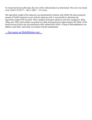 To ensure the best possible data, the error of the collected data was determined. This error was found
to be: (9.80–9.77)/9.77 = .003 x 100% = .31% error.
The equivalent weight of the unknown was determined by titration with NaOH. By discovering the
amount of NaOH required to react with the unknown acid, it was possible to determine the
equivalent weight of 98.4 g/mole. Three samples of the pure unknown acid were weighed at .403g,
.406g, and .394g. Each sample was placed in a flask and dissolved in approximately 40–50mL of the
heated solvent used in the recrystallization (40% ethanol/60% H2O). A drop of Phenolphthalein was
added to each flask. Each flask was titrated with the standardized
... Get more on HelpWriting.net ...
 