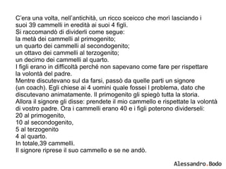 C’era una volta, nell’antichità, un ricco sceicco che morì lasciando i  suoi 39 cammelli in eredità ai suoi 4 figli.  Si raccomandò di dividerli come segue:  la metà dei cammelli al primogenito; un quarto dei cammelli al secondogenito; un ottavo dei cammelli al terzogenito; un decimo dei cammelli al quarto. I figli erano in difficoltà perché non sapevano come fare per rispettare  la volontà del padre. Mentre discutevano sul da farsi, passò da quelle parti un signore  (un coach). Egli chiese ai 4 uomini quale fossei l problema, dato che  discutevano animatamente. Il primogenito gli spiegò tutta la storia.  Allora il signore gli disse: prendete il mio cammello e rispettate la volontà  di vostro padre. Ora i cammelli erano 40 e i figli poterono dividerseli: 20 al primogenito, 10 al secondogenito, 5 al terzogenito  4 al quarto. In totale,39 cammelli. Il signore riprese il suo cammello e se ne andò. 