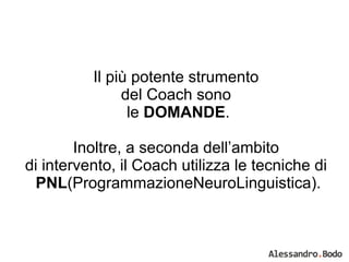 Il più potente strumento  del Coach sono  le  DOMANDE . Inoltre, a seconda dell’ambito  di intervento, il Coach utilizza le tecniche di  PNL (ProgrammazioneNeuroLinguistica). 