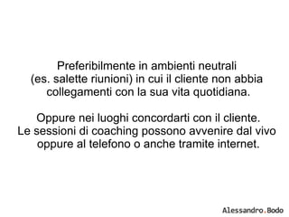 Preferibilmente in ambienti neutrali  (es. salette riunioni) in cui il cliente non abbia  collegamenti con la sua vita quotidiana. Oppure nei luoghi concordarti con il cliente. Le sessioni di coaching possono avvenire dal vivo  oppure al telefono o anche tramite internet. 