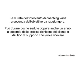 La durata dell’intervento di coaching varia  a seconda dell'obiettivo da raggiungere.  Può durare poche sedute oppure anche un anno,  a seconda delle precise richieste del cliente e  dal tipo di supporto che vuole ricevere. 