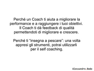 Perché un Coach ti aiuta a migliorare la performance e a raggiungere i tuoi obiettivi.  Il Coach ti dà feedback di qualità permettendoti di migliorare e crescere.  Perché ti “insegna a pescare”: una volta appresi gli strumenti, potrai utilizzarli  per il self coaching. 