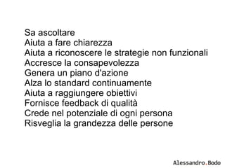 Sa ascoltare Aiuta a fare chiarezza Aiuta a riconoscere le strategie non funzionali Accresce la consapevolezza Genera un piano d'azione Alza lo standard continuamente Aiuta a raggiungere obiettivi Fornisce feedback di qualità Crede nel potenziale di ogni persona Risveglia la grandezza delle persone 