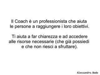 Il Coach è un professionista che aiuta  le persone a raggiungere i loro obiettivi. Ti aiuta a far chiarezza e ad accedere alle risorse necessarie (che già possiedi  e che non riesci a sfruttare). 