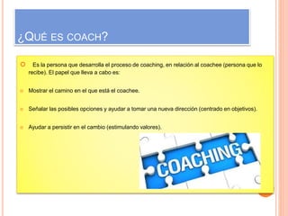 ¿QUÉ ES COACH? 
 Es la persona que desarrolla el proceso de coaching, en relación al coachee (persona que lo 
recibe). El papel que lleva a cabo es: 
 Mostrar el camino en el que está el coachee. 
 Señalar las posibles opciones y ayudar a tomar una nueva dirección (centrado en objetivos). 
 Ayudar a persistir en el cambio (estimulando valores). 
 