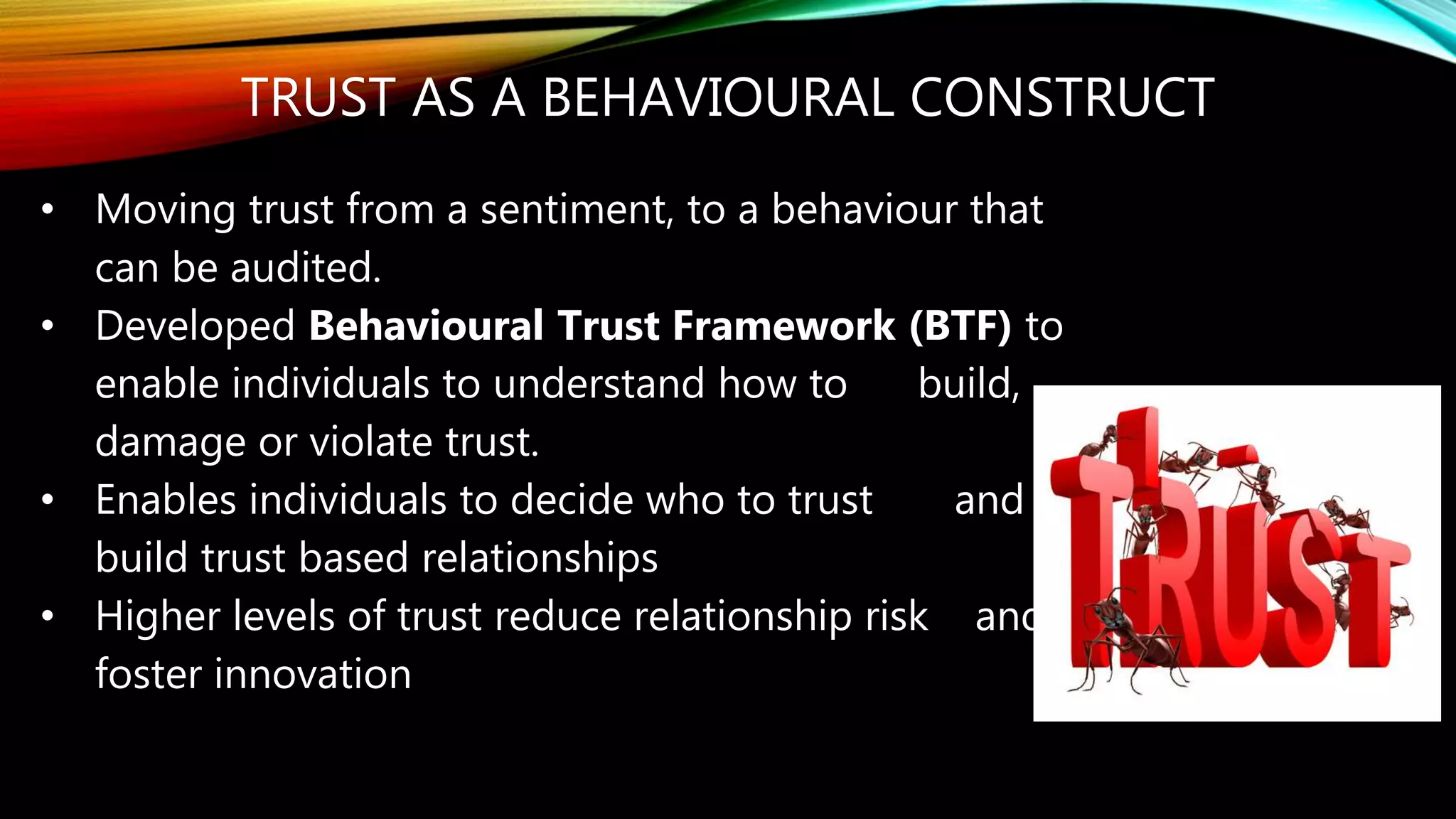 TRUST AS A BEHAVIOURAL CONSTRUCT
• Moving trust from a sentiment, to a behaviour that
can be audited.
• Developed Behavioural Trust Framework (BTF) to
enable individuals to understand how to build,
damage or violate trust.
• Enables individuals to decide who to trust and
build trust based relationships
• Higher levels of trust reduce relationship risk and
foster innovation
 