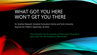 WHAT GOT YOU HERE
WON'T GET YOU THERE
Dr. Andrew Maxwell, Canadian Innovation Centre and York University
Keynote for COACH, September 30 2016
The innovator has for enemies all those who have done
well under the old conditions. Machiavelli
 