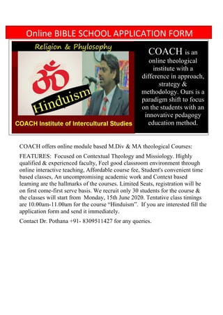 COACH offers online module based M.Div & MA theological Courses:
FEATURES: Focused on Contextual Theology and Missiology. Highly
qualified & experienced faculty, Feel good classroom environment through
online interactive teaching, Affordable course fee, Student's convenient time
based classes, An uncompromising academic work and Context based
learning are the hallmarks of the courses. Limited Seats, registration will be
on first come-first serve basis. We recruit only 30 students for the course &
the classes will start from Monday, 15th June 2020. Tentative class timings
are 10.00am-11.00am for the course “Hinduism”. If you are interested fill the
application form and send it immediately.
Contact Dr. Pothana +91- 8309511427 for any queries.
COACH is an
online theological
institute with a
difference in approach,
strategy &
methodology. Ours is a
paradigm shift to focus
on the students with an
innovative pedagogy
education method.
Online BIBLE SCHOOL APPLICATION FORM
 