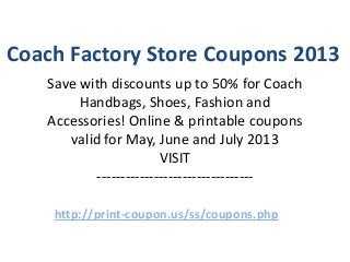 Coach Factory Store Coupons 2013
   Save with discounts up to 50% for Coach
        Handbags, Shoes, Fashion and
   Accessories! Online & printable coupons
      valid for May, June and July 2013
                       VISIT
          ---------------------------------

    http://print-coupon.us/ss/coupons.php
 