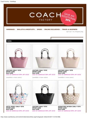 Coach Factory - Handbags




         HANDBAGS | WALLETS & WRISTLETS | SHOES | ONLINE EXCLUSIVES | TRAVEL & BUSINESS
                                                                                         sign out | my Most of
            These are bags from end of last year 2010 big sale in Nov./Dec. And early this year. shopping bag
            these bags are already sold out and no longer available; while there may still be some still
            available.
            If there's any design here that you like; feel free to request for me to check it out for you at
            outlet for latest price and availability. Postage, sales tax same as for the other catalog.




        LEATHER CARLY TOTE                         LEATHER CARLY TOTE                       LEATHER CARLY TOTE
        MFSRP $398                                 MFSRP $398                               MFSRP $398
        Now $189                                   Now $189                                 Now $189
        save an additional 30% off: $132           save an additional 30% off: $132         save an additional 30% off: $132

        (available in more colors)                 (available in more colors)               (available in more colors)




        OPTIC PRINT CARLY TOTE                     LEATHER CARLY TOTE                       SIGNATURE SATEEN CARLY TOTE
        MFSRP $348                                 MFSRP $398                               MFSRP $348
        Now $189                                   Now $189                                 Now $189
        save an additional 30% off: $132           save an additional 30% off: $132         save an additional 30% off: $132




http://www.coachfactory.com/content/CollectionListView.aspx?categoryId=365[2/25/2011 9:39:58 AM]
 