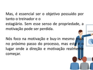 Mas, é essencial ser o objetivo possuído por
tanto o treinador e o
estagiário. Sem esse senso de propriedade, a
motivação pode ser perdida.
Nós foco na motivação e buy-in mesmo mais
no próximo passo do processo, mas este é o
lugar onde a direção e motivação realmente
começar.
 